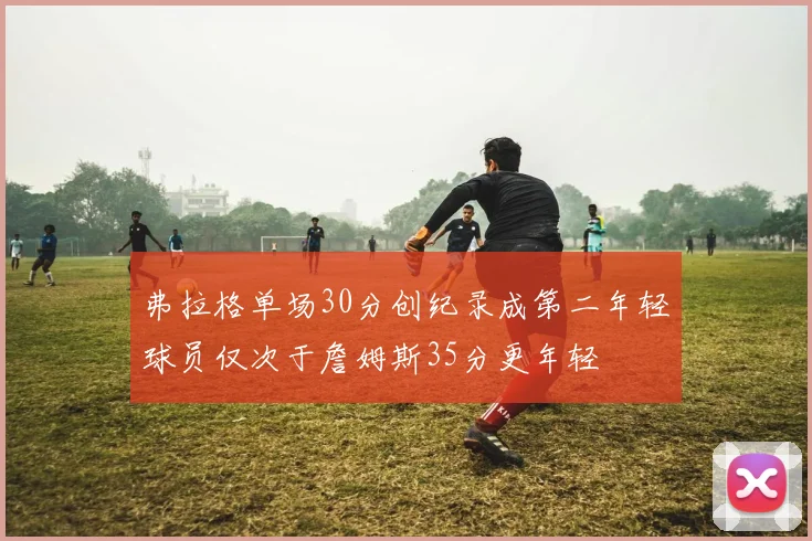 弗拉格单场30分创纪录成第二年轻球员仅次于詹姆斯35分更年轻