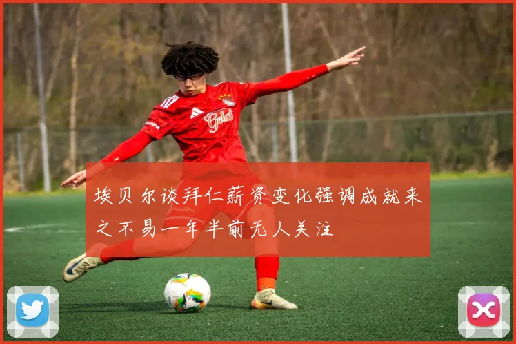 埃贝尔谈拜仁薪资变化强调成就来之不易一年半前无人关注