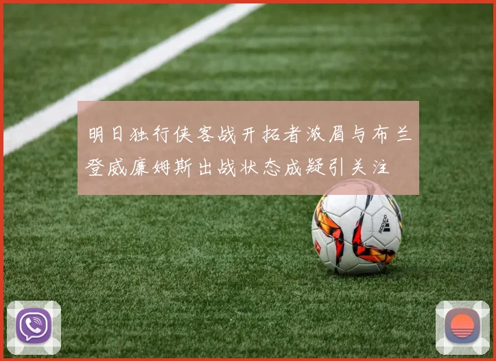 明日独行侠客战开拓者浓眉与布兰登威廉姆斯出战状态成疑引关注