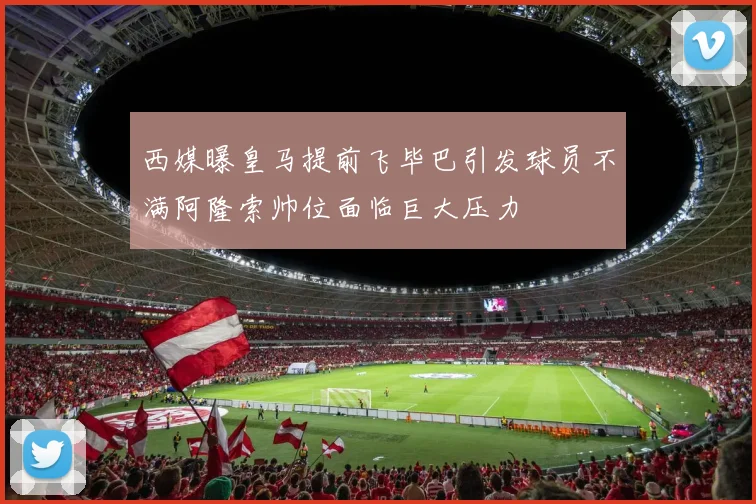 西媒曝皇马提前飞毕巴引发球员不满阿隆索帅位面临巨大压力
