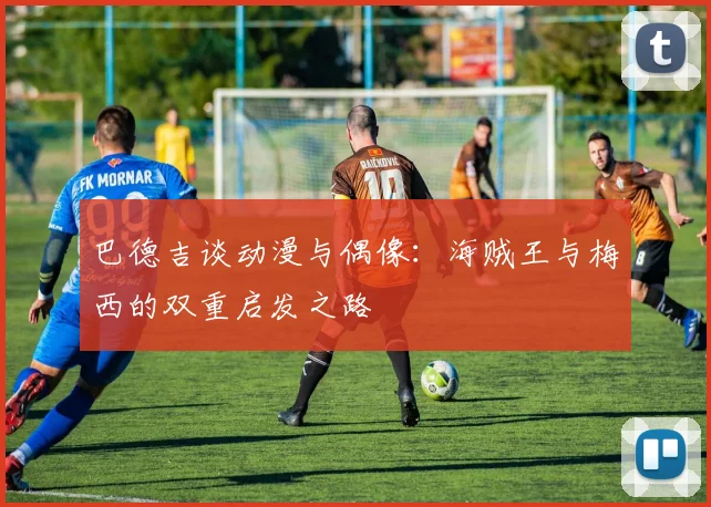 巴德吉谈动漫与偶像：海贼王与梅西的双重启发之路