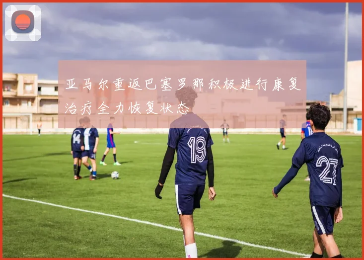 亚马尔重返巴塞罗那积极进行康复治疗全力恢复状态