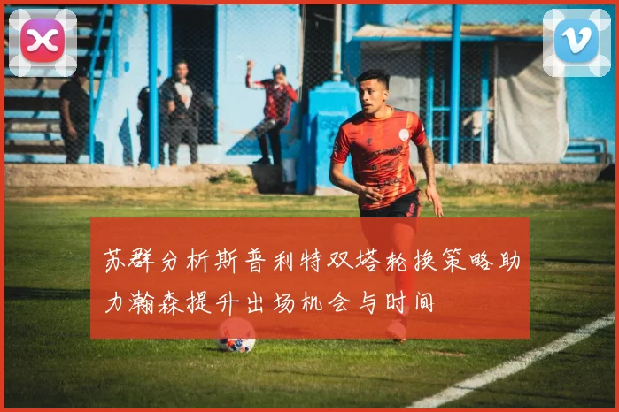 苏群分析斯普利特双塔轮换策略助力瀚森提升出场机会与时间