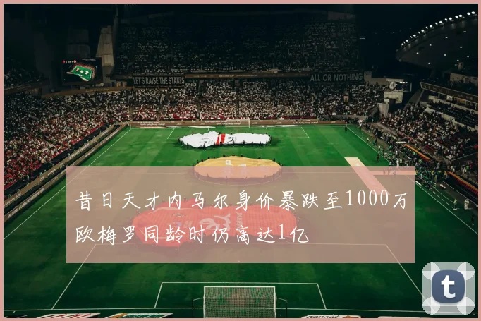 昔日天才内马尔身价暴跌至1000万欧梅罗同龄时仍高达1亿