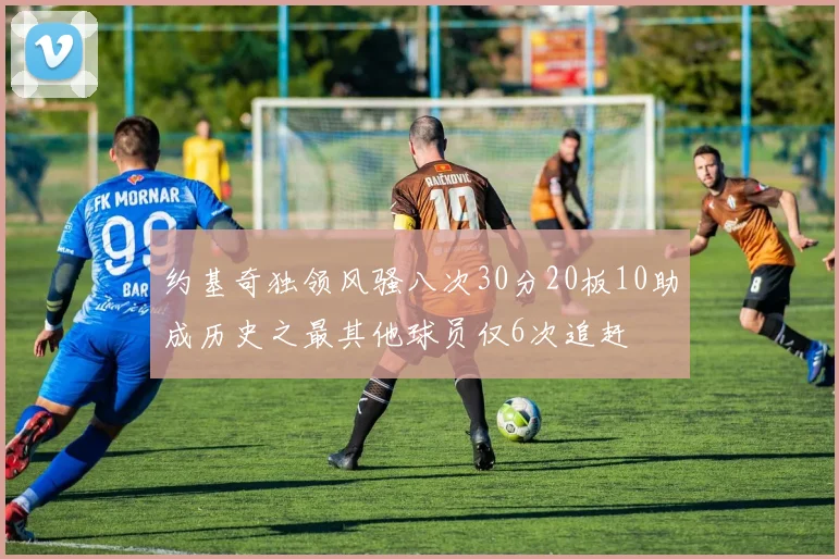 约基奇独领风骚八次30分20板10助成历史之最其他球员仅6次追赶