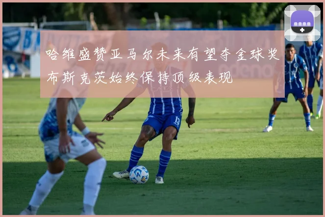 哈维盛赞亚马尔未来有望夺金球奖布斯克茨始终保持顶级表现