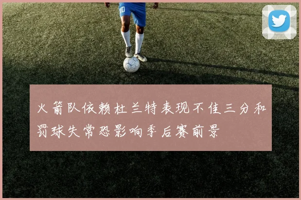 火箭队依赖杜兰特表现不佳三分和罚球失常恐影响季后赛前景