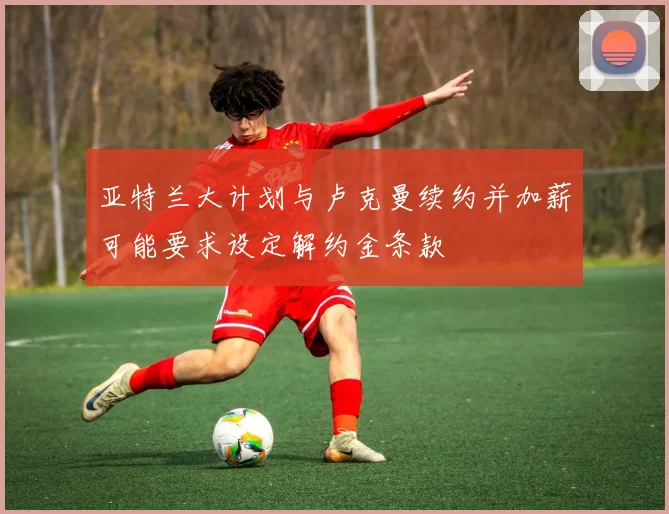 亚特兰大计划与卢克曼续约并加薪可能要求设定解约金条款