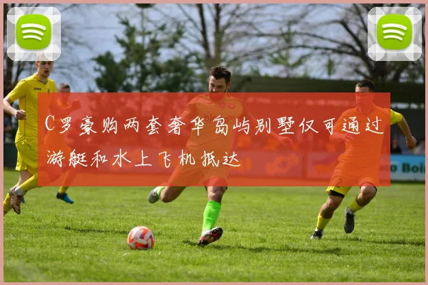 C罗豪购两套奢华岛屿别墅仅可通过游艇和水上飞机抵达