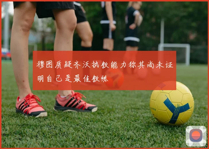穆图质疑齐沃执教能力称其尚未证明自己是最佳教练