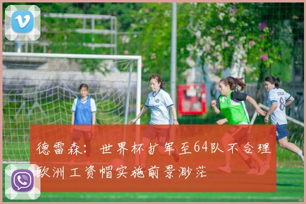 德雷森：世界杯扩军至64队不合理欧洲工资帽实施前景渺茫
