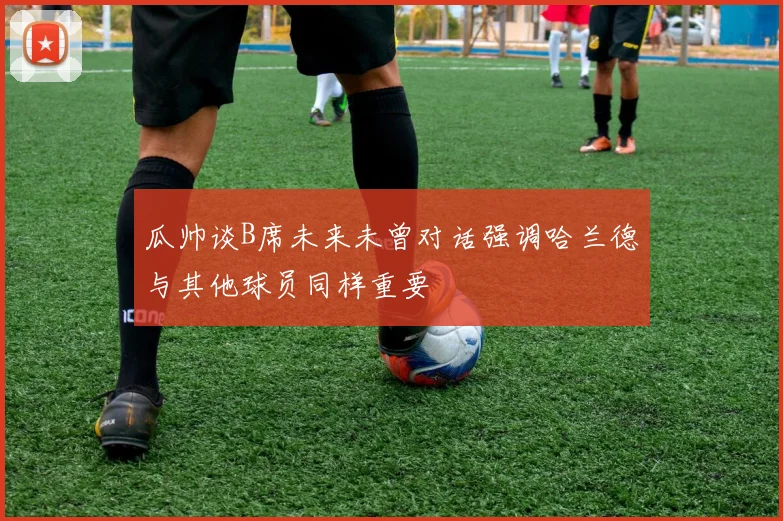 瓜帅谈B席未来未曾对话强调哈兰德与其他球员同样重要