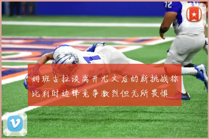 姆班古拉谈离开尤文后的新挑战称比利时边锋竞争激烈但无所畏惧