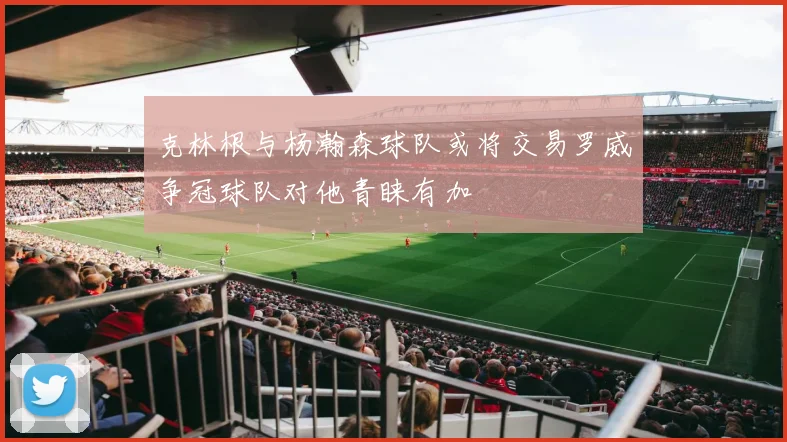 克林根与杨瀚森球队或将交易罗威争冠球队对他青睐有加