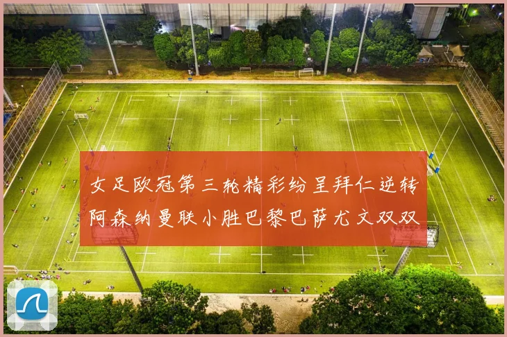 女足欧冠第三轮精彩纷呈拜仁逆转阿森纳曼联小胜巴黎巴萨尤文双双获胜
