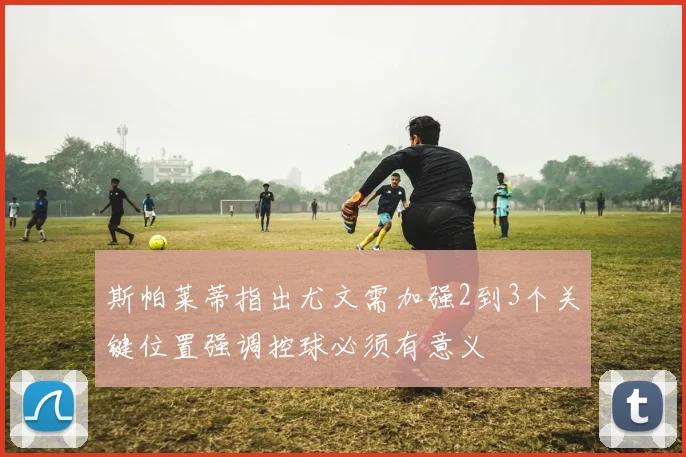 斯帕莱蒂指出尤文需加强2到3个关键位置强调控球必须有意义