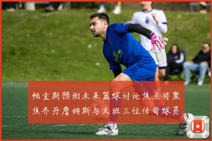 帕金斯预测未来篮球讨论焦点将聚焦乔丹詹姆斯与文班三位传奇球员